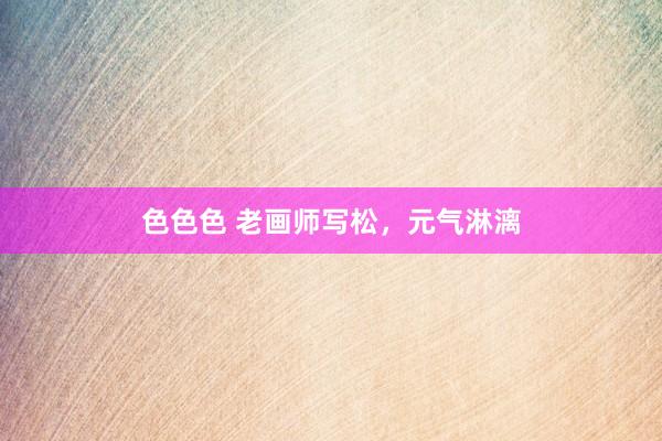 色色色 老画师写松，元气淋漓