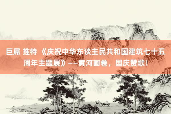 巨屌 推特 《庆祝中华东谈主民共和国建筑七十五周年主题展》——黄河画卷，国庆赞歌！