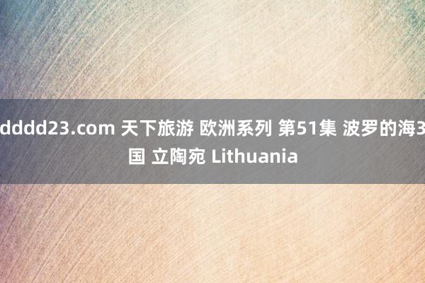 dddd23.com 天下旅游 欧洲系列 第51集 波罗的海3国 立陶宛 Lithuania