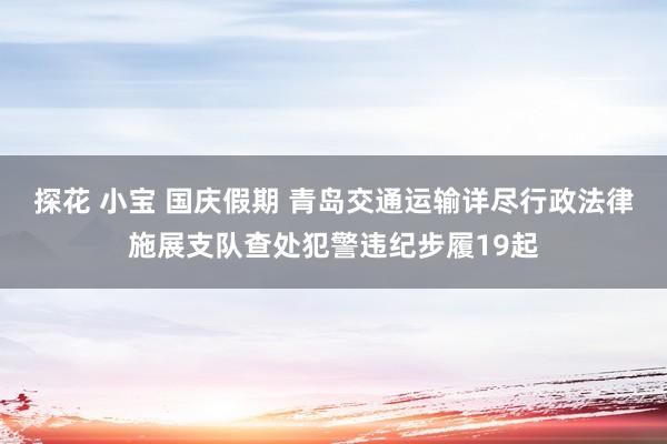 探花 小宝 国庆假期 青岛交通运输详尽行政法律施展支队查处犯警违纪步履19起