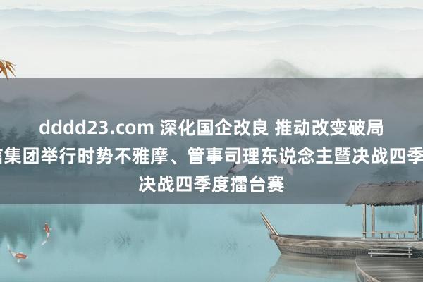 dddd23.com 深化国企改良 推动改变破局 青岛国信集团举行时势不雅摩、管事司理东说念主暨决战四季度擂台赛