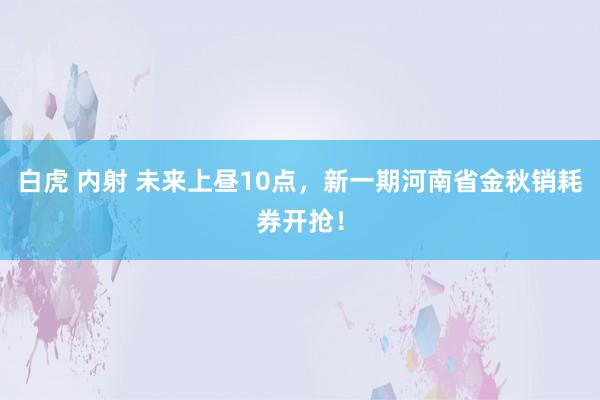 白虎 内射 未来上昼10点，新一期河南省金秋销耗券开抢！