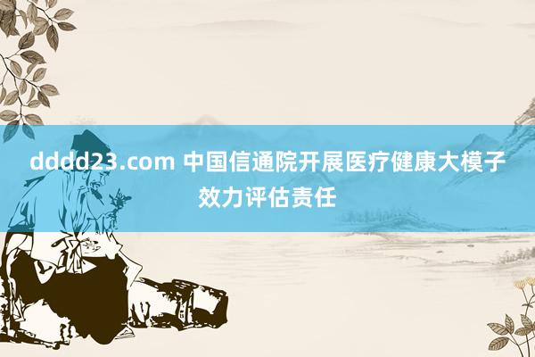 dddd23.com 中国信通院开展医疗健康大模子效力评估责任