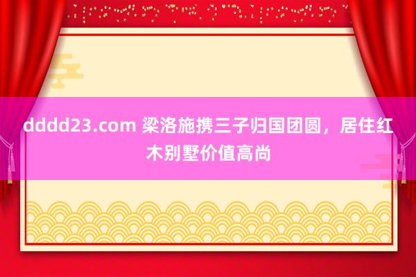 dddd23.com 梁洛施携三子归国团圆，居住红木别墅价值高尚