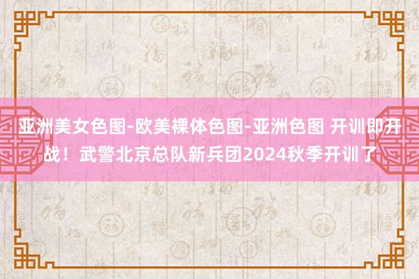 亚洲美女色图-欧美裸体色图-亚洲色图 开训即开战！武警北京总队新兵团2024秋季开训了