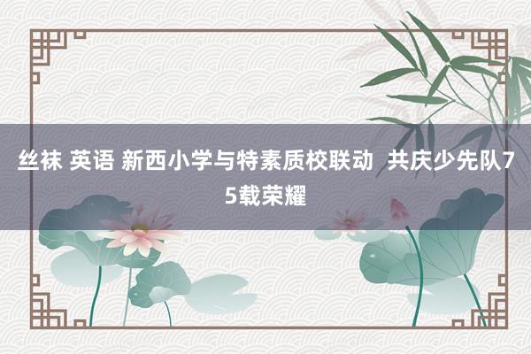 丝袜 英语 新西小学与特素质校联动  共庆少先队75载荣耀