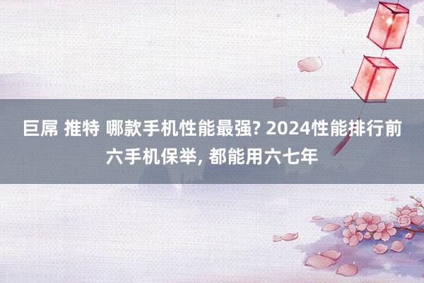 巨屌 推特 哪款手机性能最强? 2024性能排行前六手机保举， 都能用六七年