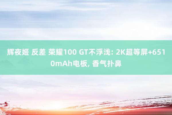 辉夜姬 反差 荣耀100 GT不浮浅: 2K超等屏+6510mAh电板， 香气扑鼻