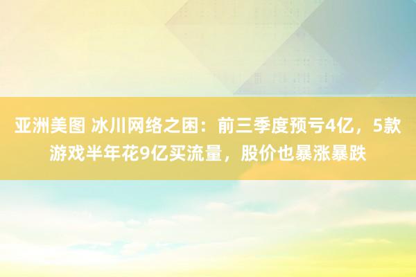 亚洲美图 冰川网络之困：前三季度预亏4亿，5款游戏半年花9亿买流量，股价也暴涨暴跌
