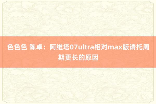 色色色 陈卓：阿维塔07ultra相对max版请托周期更长的原因