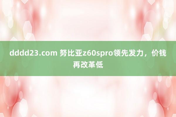 dddd23.com 努比亚z60spro领先发力，价钱再改革低