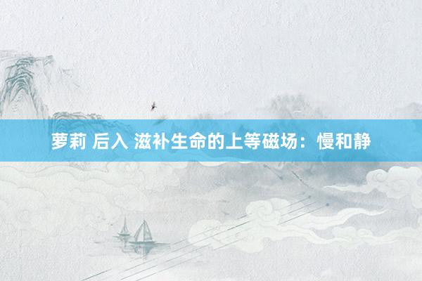萝莉 后入 滋补生命的上等磁场：慢和静