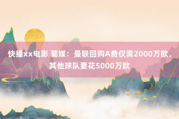 快播xx电影 葡媒：曼联回购A费仅需2000万欧，其他球队要花5000万欧