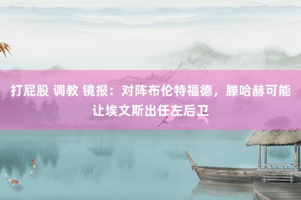 打屁股 调教 镜报：对阵布伦特福德，滕哈赫可能让埃文斯出任左后卫