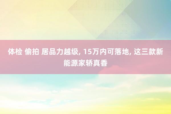 体检 偷拍 居品力越级， 15万内可落地， 这三款新能源家轿真香