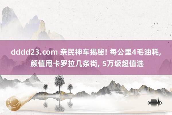 dddd23.com 亲民神车揭秘! 每公里4毛油耗， 颜值甩卡罗拉几条街， 5万级超值选