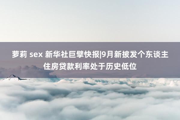 萝莉 sex 新华社巨擘快报|9月新披发个东谈主住房贷款利率处于历史低位