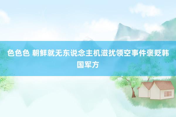 色色色 朝鲜就无东说念主机滋扰领空事件褒贬韩国军方