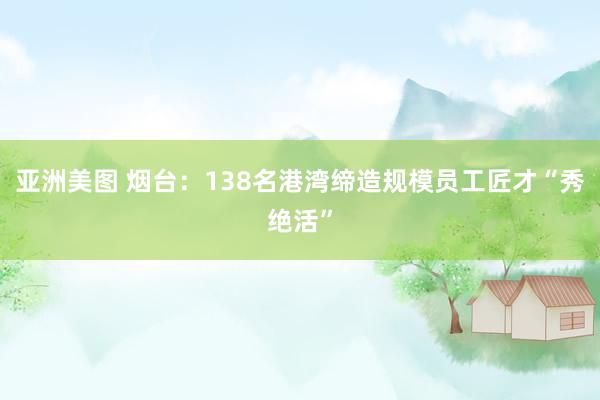 亚洲美图 烟台：138名港湾缔造规模员工匠才“秀绝活”
