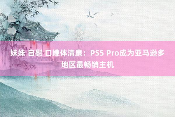 妹妹 自慰 口嫌体清廉：PS5 Pro成为亚马逊多地区最畅销主机