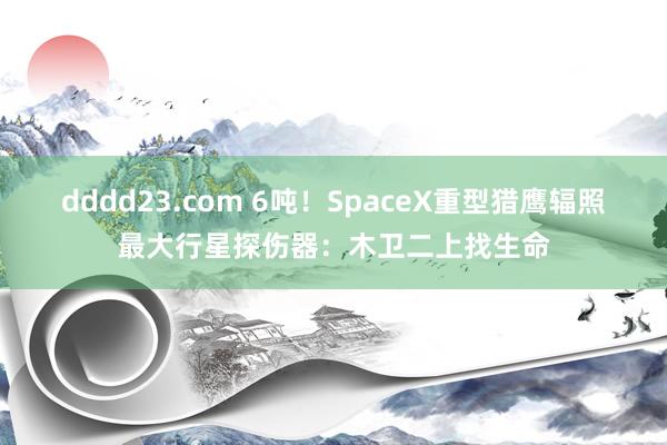 dddd23.com 6吨！SpaceX重型猎鹰辐照最大行星探伤器：木卫二上找生命