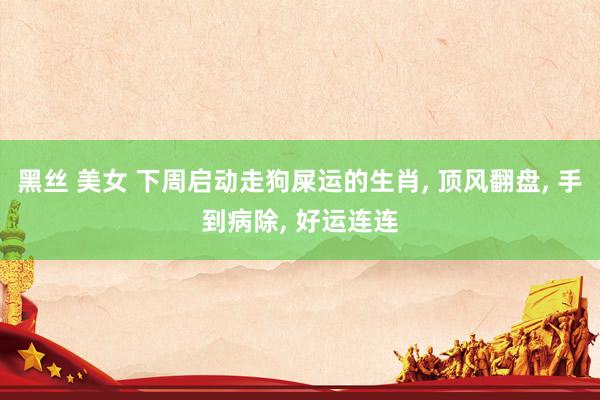 黑丝 美女 下周启动走狗屎运的生肖， 顶风翻盘， 手到病除， 好运连连