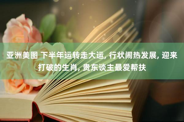 亚洲美图 下半年运转走大运， 行状闹热发展， 迎来打破的生肖， 贵东谈主最爱帮扶