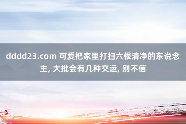 dddd23.com 可爱把家里打扫六根清净的东说念主， 大批会有几种交运， 别不信
