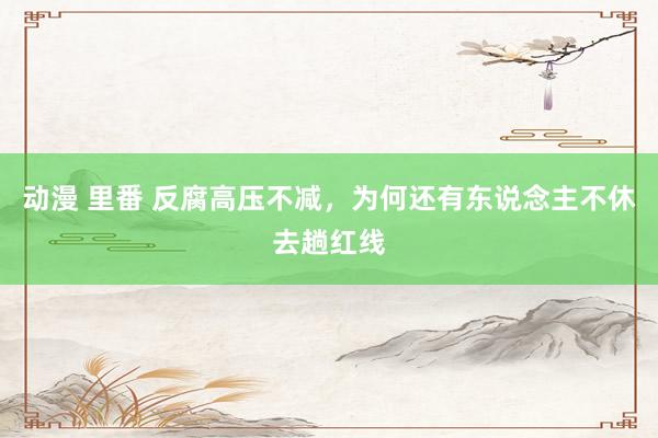 动漫 里番 反腐高压不减，为何还有东说念主不休去趟红线