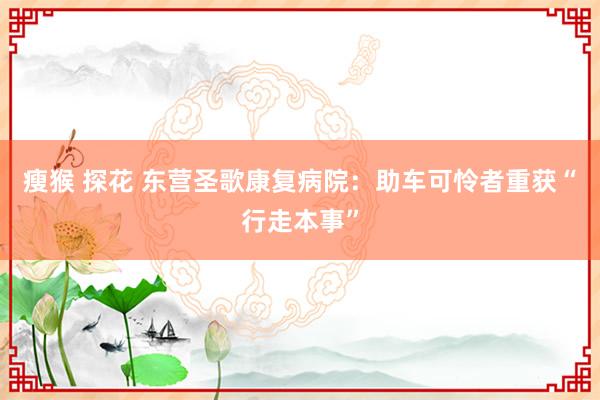 瘦猴 探花 东营圣歌康复病院：助车可怜者重获“行走本事”