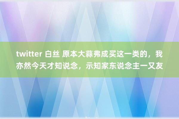 twitter 白丝 原本大蒜弗成买这一类的，我亦然今天才知说念，示知家东说念主一又友
