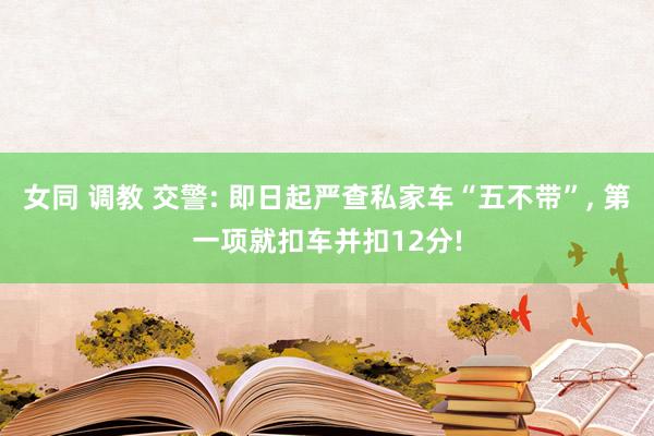 女同 调教 交警: 即日起严查私家车“五不带”， 第一项就扣车并扣12分!