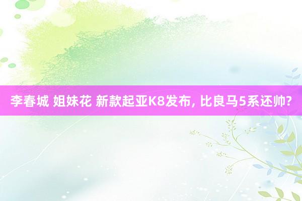 李春城 姐妹花 新款起亚K8发布， 比良马5系还帅?