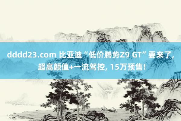 dddd23.com 比亚迪“低价腾势Z9 GT”要来了， 超高颜值+一流驾控， 15万预售!
