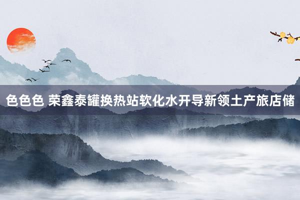 色色色 荣鑫泰罐换热站软化水开导新领土产旅店储