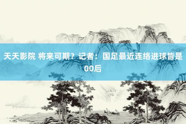 天天影院 将来可期？记者：国足最近连络进球皆是00后