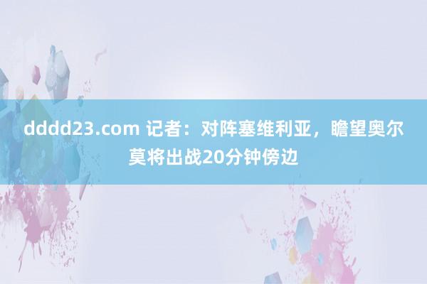 dddd23.com 记者：对阵塞维利亚，瞻望奥尔莫将出战20分钟傍边