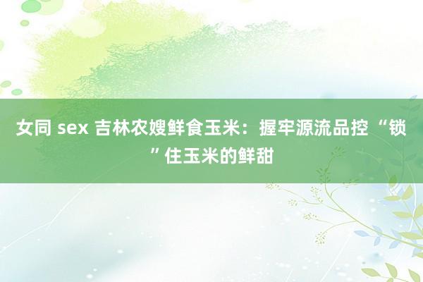 女同 sex 吉林农嫂鲜食玉米：握牢源流品控 “锁”住玉米的鲜甜