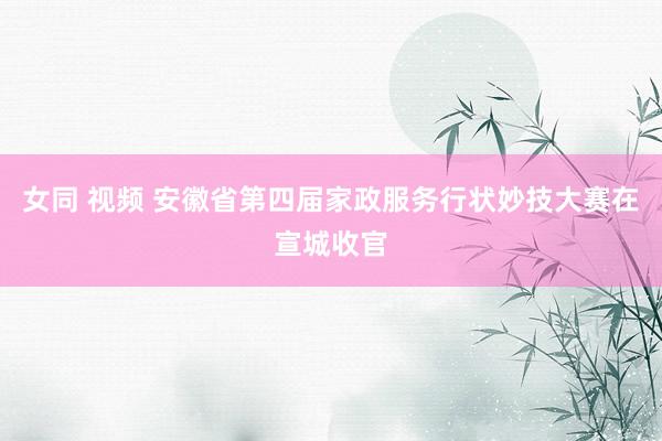女同 视频 安徽省第四届家政服务行状妙技大赛在宣城收官
