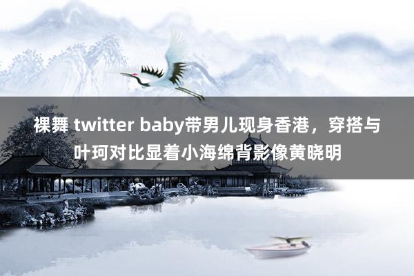 裸舞 twitter baby带男儿现身香港，穿搭与叶珂对比显着小海绵背影像黄晓明