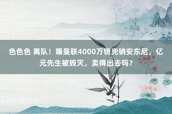 色色色 离队！曝曼联4000万镑兜销安东尼，亿元先生被毁灭，卖得出去吗？