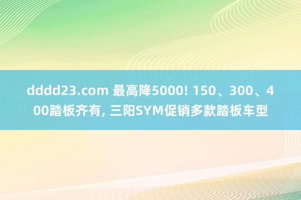 dddd23.com 最高降5000! 150、300、400踏板齐有， 三阳SYM促销多款踏板车型