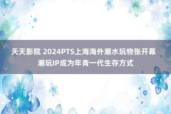 天天影院 2024PTS上海海外潮水玩物张开幕  潮玩IP成为年青一代生存方式