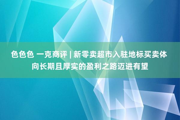 色色色 一克商评 | 新零卖超市入驻地标买卖体 向长期且厚实的盈利之路迈进有望