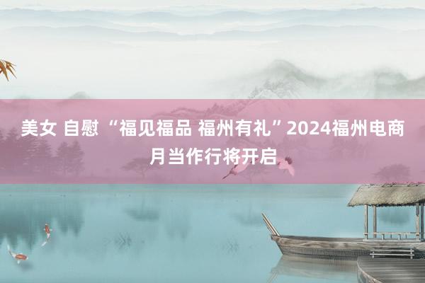 美女 自慰 “福见福品 福州有礼”2024福州电商月当作行将开启