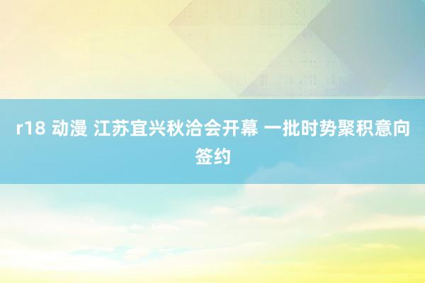 r18 动漫 江苏宜兴秋洽会开幕 一批时势聚积意向签约