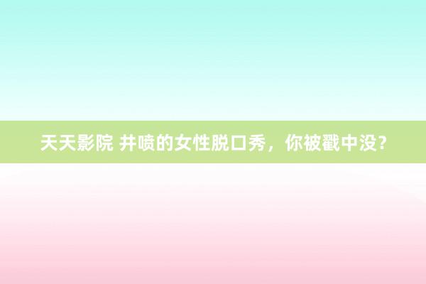 天天影院 井喷的女性脱口秀，你被戳中没？