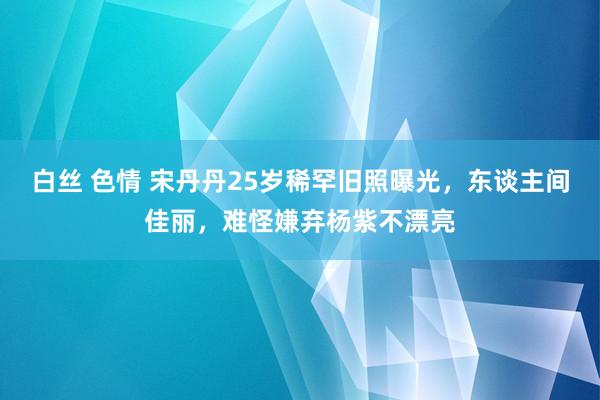 白丝 色情 宋丹丹25岁稀罕旧照曝光，东谈主间佳丽，难怪嫌弃杨紫不漂亮
