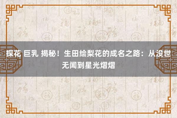 探花 巨乳 揭秘！生田绘梨花的成名之路：从没世无闻到星光熠熠