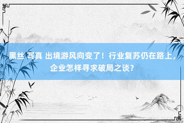 黑丝 写真 出境游风向变了！行业复苏仍在路上，企业怎样寻求破局之谈？